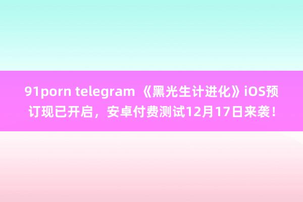 91porn telegram 《黑光生计进化》iOS预订现已开启，安卓付费测试12月17日来袭！