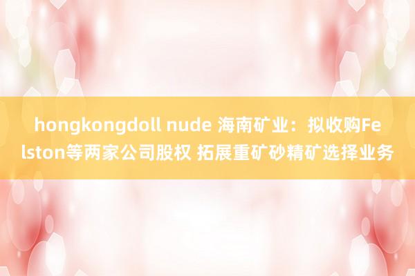 hongkongdoll nude 海南矿业：拟收购Felston等两家公司股权 拓展重矿砂精矿选择业务