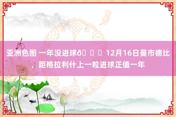 亚洲色图 一年没进球😅12月16日曼市德比，距格拉利什上一粒进球正值一年