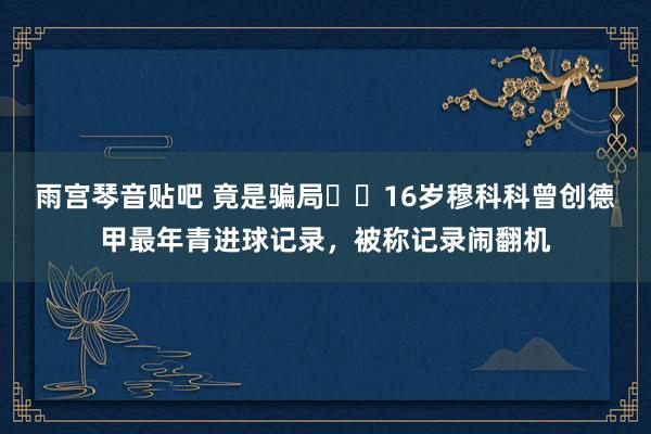 雨宫琴音贴吧 竟是骗局⁉️16岁穆科科曾创德甲最年青进球记录，被称记录闹翻机