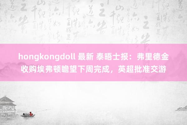 hongkongdoll 最新 泰晤士报：弗里德金收购埃弗顿瞻望下周完成，英超批准交游