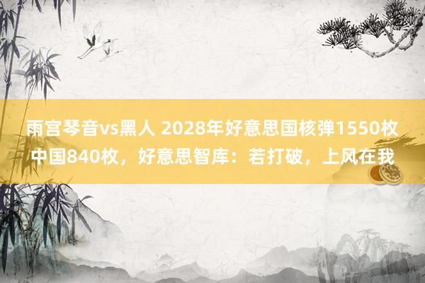 雨宫琴音vs黑人 2028年好意思国核弹1550枚中国840枚，好意思智库：若打破，上风在我