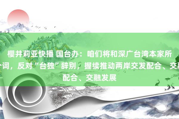 樱井莉亚快播 国台办：咱们将和深广台湾本家所有这个词，反对“台独”辞别，握续推动两岸交发配合、交融发展