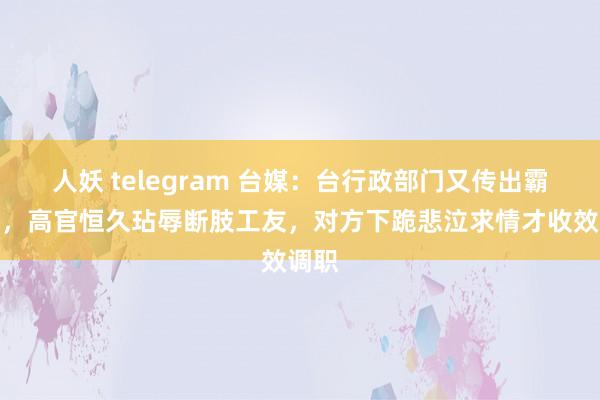 人妖 telegram 台媒：台行政部门又传出霸凌案，高官恒久玷辱断肢工友，对方下跪悲泣求情才收效调职