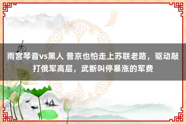 雨宫琴音vs黑人 普京也怕走上苏联老路，驱动敲打俄军高层，武断叫停暴涨的军费