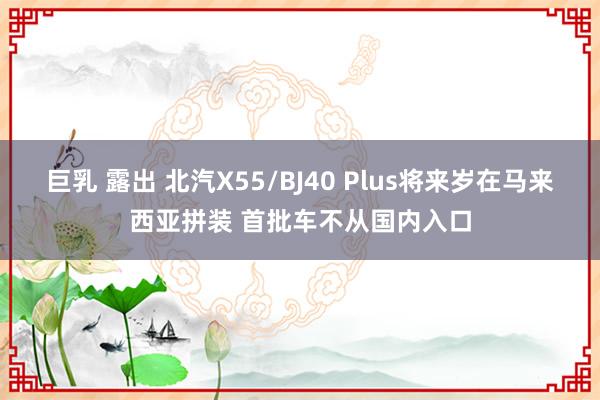 巨乳 露出 北汽X55/BJ40 Plus将来岁在马来西亚拼装 首批车不从国内入口