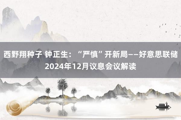 西野翔种子 钟正生：“严慎”开新局——好意思联储2024年12月议息会议解读