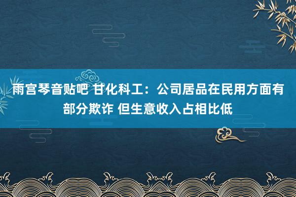 雨宫琴音贴吧 甘化科工：公司居品在民用方面有部分欺诈 但生意收入占相比低