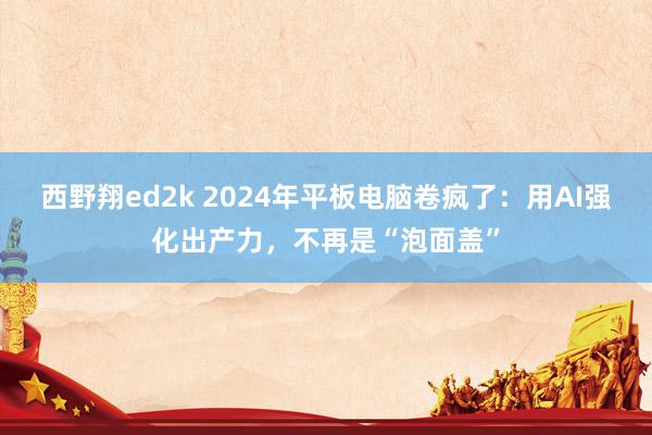 西野翔ed2k 2024年平板电脑卷疯了：用AI强化出产力，不再是“泡面盖”