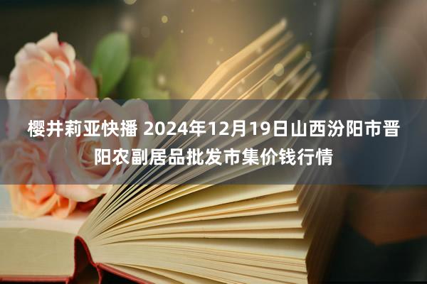 樱井莉亚快播 2024年12月19日山西汾阳市晋阳农副居品批发市集价钱行情