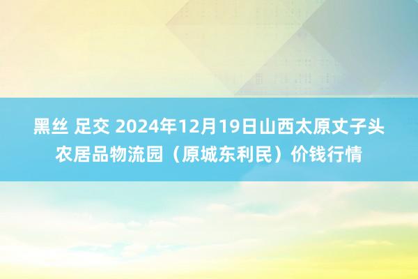 黑丝 足交 2024年12月19日山西太原丈子头农居品物流园（原城东利民）价钱行情