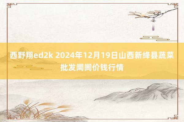 西野翔ed2k 2024年12月19日山西新绛县蔬菜批发阛阓价钱行情