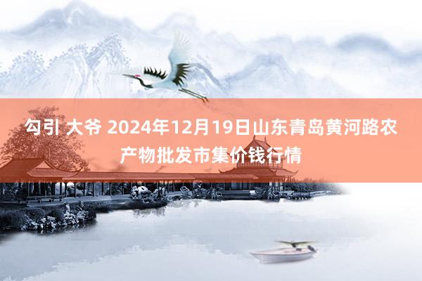 勾引 大爷 2024年12月19日山东青岛黄河路农产物批发市集价钱行情