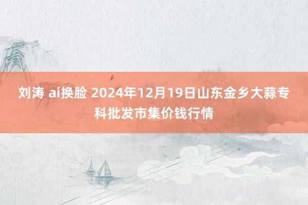 刘涛 ai换脸 2024年12月19日山东金乡大蒜专科批发市集价钱行情