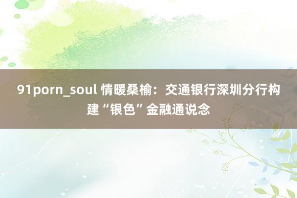 91porn_soul 情暖桑榆：交通银行深圳分行构建“银色”金融通说念