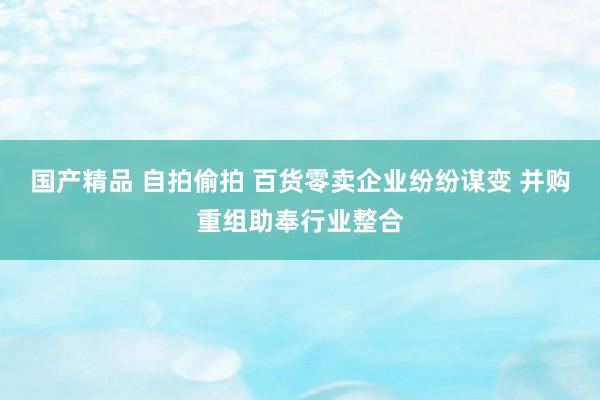 国产精品 自拍偷拍 百货零卖企业纷纷谋变 并购重组助奉行业整合