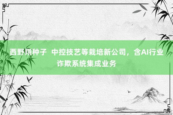 西野翔种子  中控技艺等栽培新公司，含AI行业诈欺系统集成业务