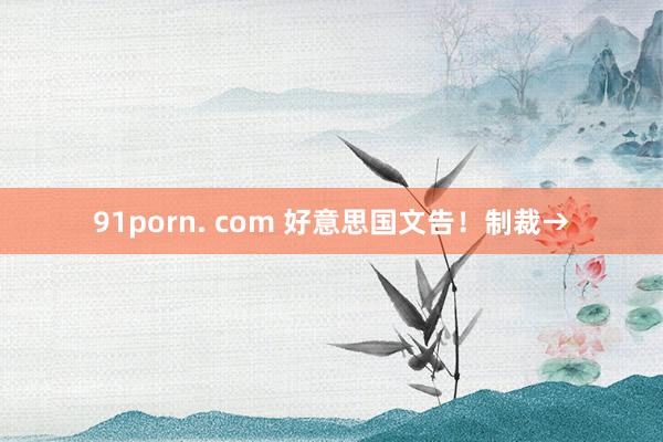 91porn. com 好意思国文告！制裁→