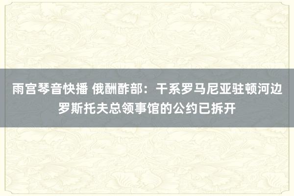 雨宫琴音快播 俄酬酢部：干系罗马尼亚驻顿河边罗斯托夫总领事馆的公约已拆开