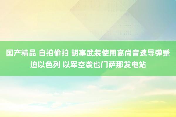 国产精品 自拍偷拍 胡塞武装使用高尚音速导弹蹙迫以色列 以军空袭也门萨那发电站