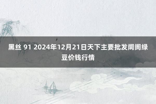 黑丝 91 2024年12月21日天下主要批发阛阓绿豆价钱行情