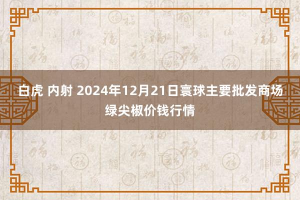 白虎 内射 2024年12月21日寰球主要批发商场绿尖椒价钱行情