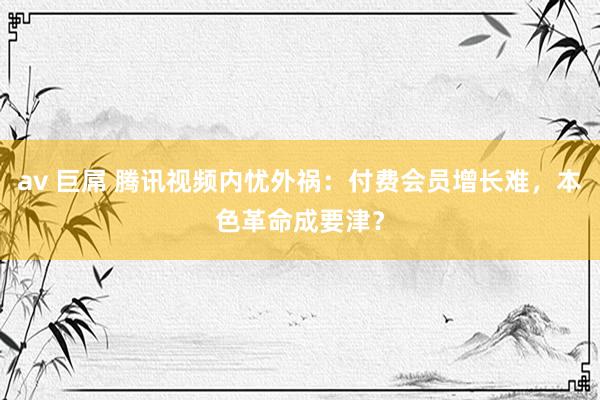 av 巨屌 腾讯视频内忧外祸：付费会员增长难，本色革命成要津？