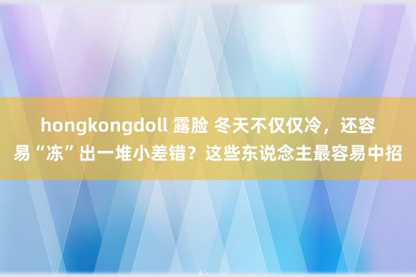 hongkongdoll 露脸 冬天不仅仅冷，还容易“冻”出一堆小差错？这些东说念主最容易中招