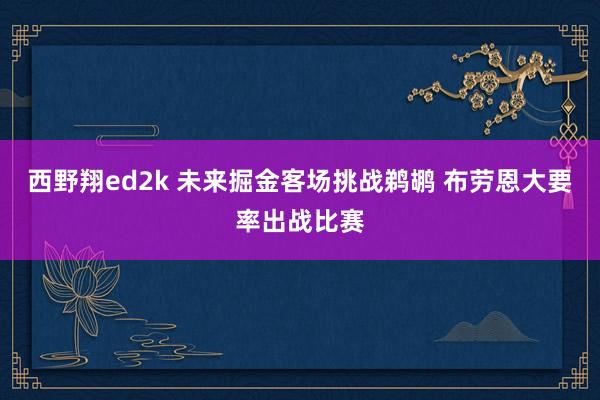 西野翔ed2k 未来掘金客场挑战鹈鹕 布劳恩大要率出战比赛