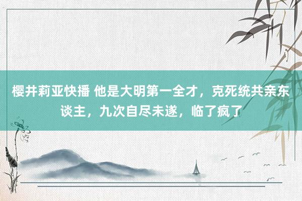 樱井莉亚快播 他是大明第一全才，克死统共亲东谈主，九次自尽未遂，临了疯了