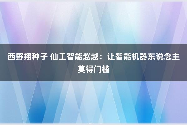 西野翔种子 仙工智能赵越：让智能机器东说念主莫得门槛