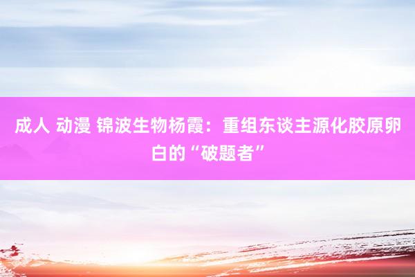 成人 动漫 锦波生物杨霞：重组东谈主源化胶原卵白的“破题者”