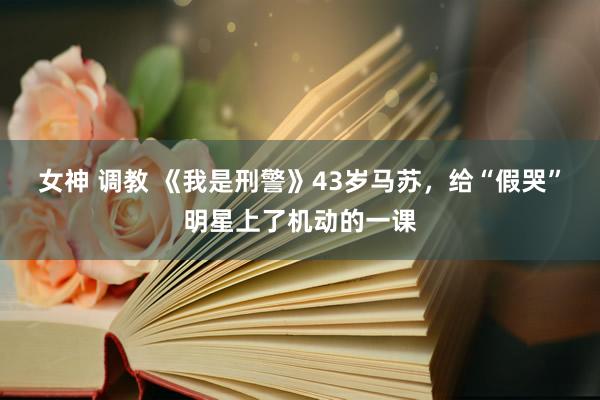 女神 调教 《我是刑警》43岁马苏，给“假哭”明星上了机动的一课