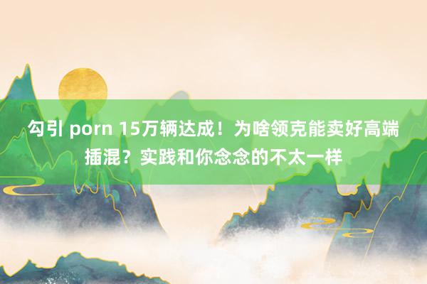 勾引 porn 15万辆达成！为啥领克能卖好高端插混？实践和你念念的不太一样