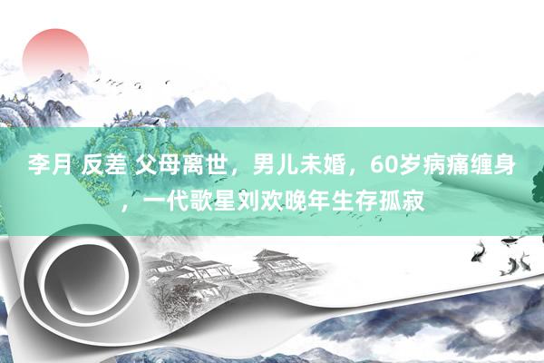 李月 反差 父母离世，男儿未婚，60岁病痛缠身，一代歌星刘欢晚年生存孤寂