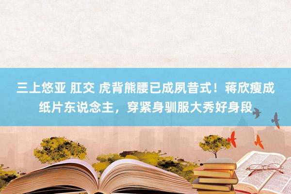 三上悠亚 肛交 虎背熊腰已成夙昔式！蒋欣瘦成纸片东说念主，穿紧身驯服大秀好身段