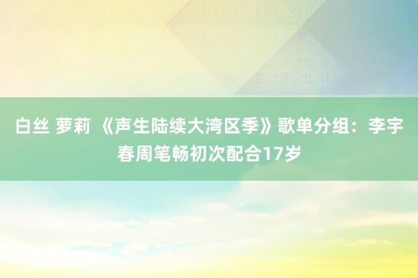 白丝 萝莉 《声生陆续大湾区季》歌单分组：李宇春周笔畅初次配合17岁