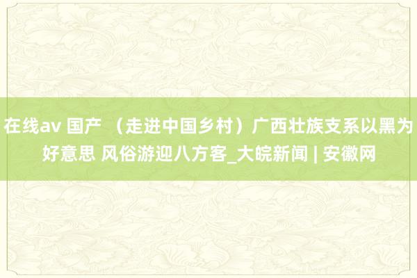 在线av 国产 （走进中国乡村）广西壮族支系以黑为好意思 风俗游迎八方客_大皖新闻 | 安徽网