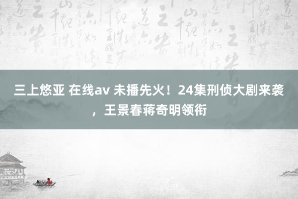 三上悠亚 在线av 未播先火！24集刑侦大剧来袭，王景春蒋奇明领衔