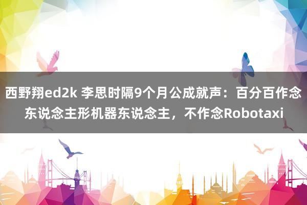 西野翔ed2k 李思时隔9个月公成就声：百分百作念东说念主形机器东说念主，不作念Robotaxi