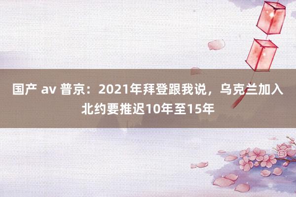 国产 av 普京：2021年拜登跟我说，乌克兰加入北约要推迟10年至15年