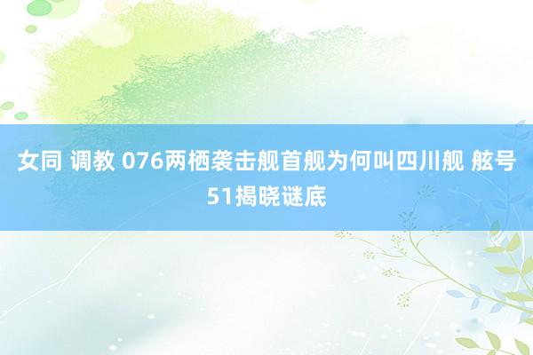 女同 调教 076两栖袭击舰首舰为何叫四川舰 舷号51揭晓谜底