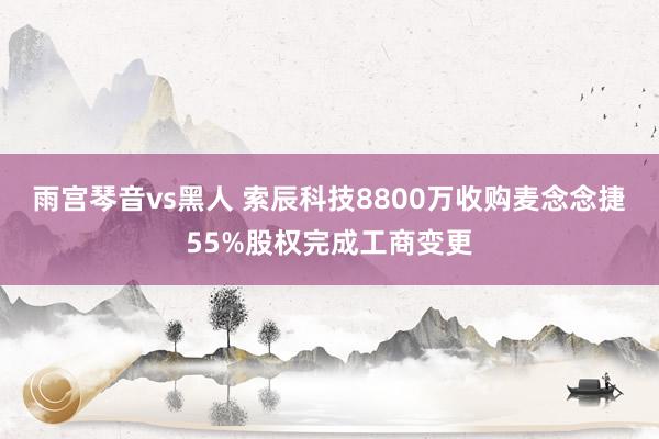 雨宫琴音vs黑人 索辰科技8800万收购麦念念捷55%股权完成工商变更