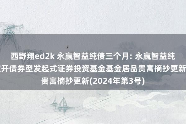 西野翔ed2k 永赢智益纯债三个月: 永赢智益纯债三个月按期绽开债券型发起式证券投资基金基金居品贵寓摘抄更新(2024年第3号)