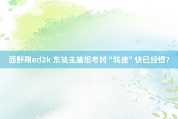 西野翔ed2k 东谈主脑想考时“转速”快已经慢？