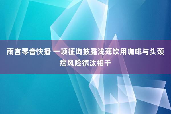 雨宫琴音快播 一项征询披露浅薄饮用咖啡与头颈癌风险镌汰相干