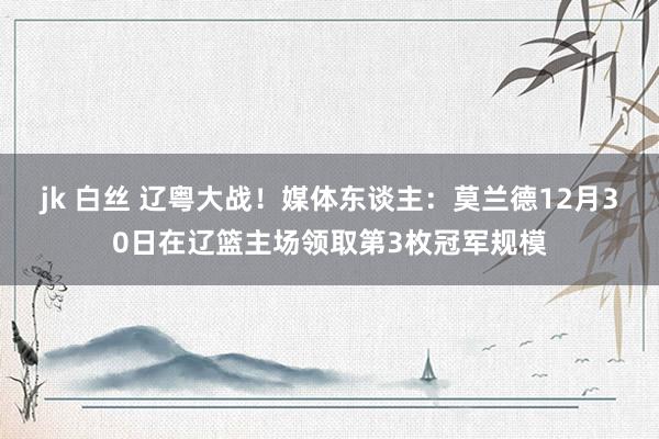 jk 白丝 辽粤大战！媒体东谈主：莫兰德12月30日在辽篮主场领取第3枚冠军规模