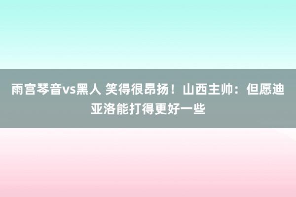 雨宫琴音vs黑人 笑得很昂扬！山西主帅：但愿迪亚洛能打得更好一些