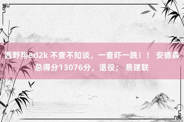 西野翔ed2k 不查不知谈，一查吓一跳！！ 安德森总得分13076分，退役； 易建联