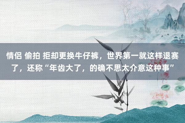 情侣 偷拍 拒却更换牛仔裤，世界第一就这样退赛了，还称“年齿大了，的确不思太介意这种事”